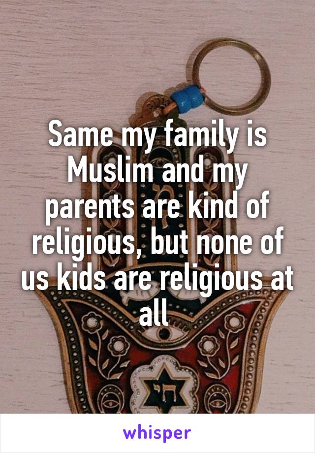 Same my family is Muslim and my parents are kind of religious, but none of us kids are religious at all 