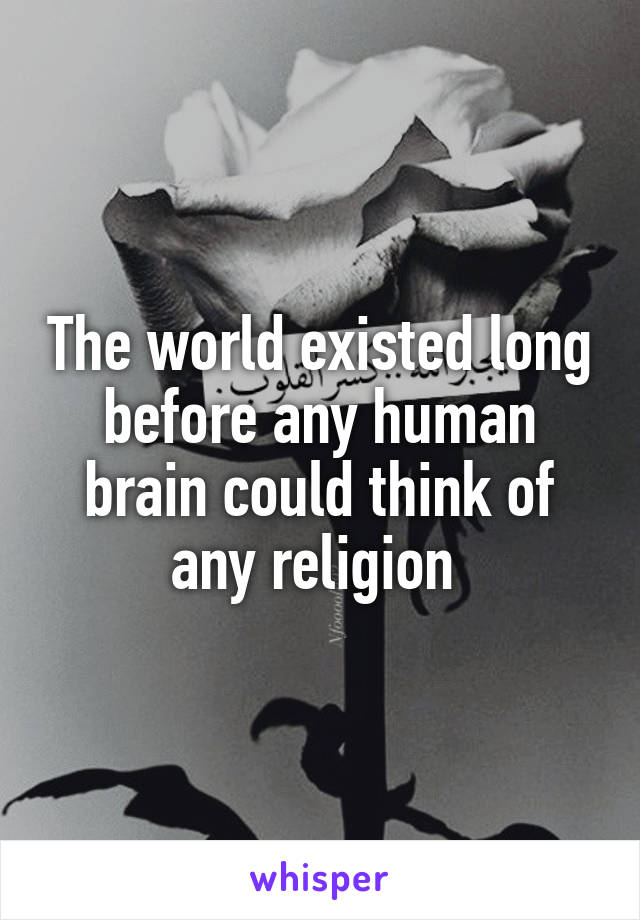 The world existed long before any human brain could think of any religion 