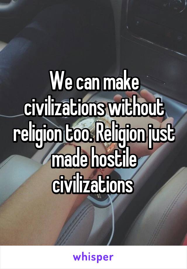 We can make civilizations without religion too. Religion just made hostile civilizations 