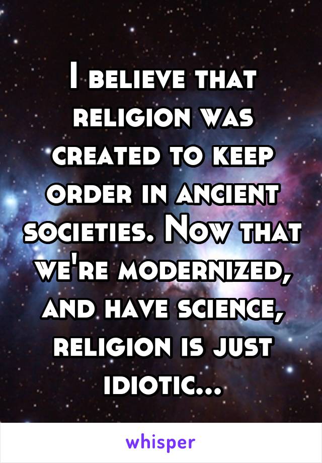 I believe that religion was created to keep order in ancient societies. Now that we're modernized, and have science, religion is just idiotic...