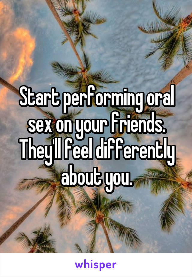 Start performing oral sex on your friends.
They'll feel differently about you.