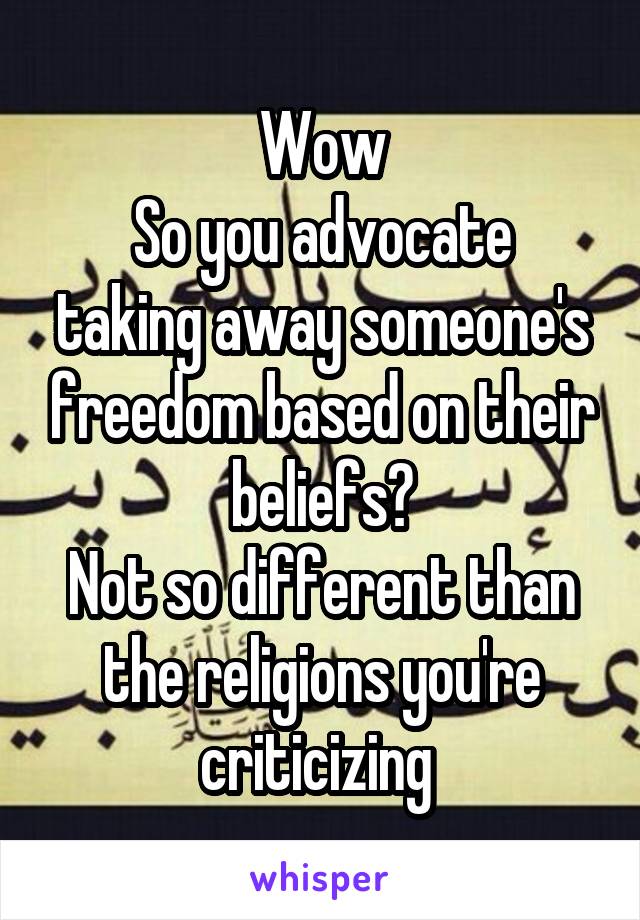 Wow
So you advocate taking away someone's freedom based on their beliefs?
Not so different than the religions you're criticizing 