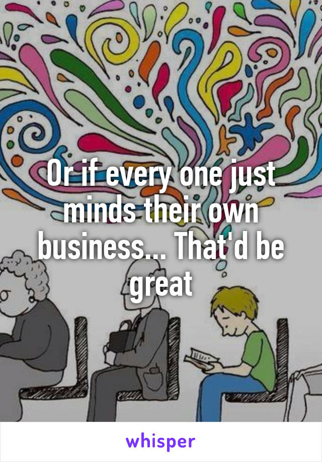 Or if every one just minds their own business... That'd be great