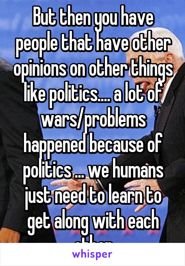 But then you have people that have other opinions on other things like politics.... a lot of wars/problems happened because of politics ... we humans just need to learn to get along with each other