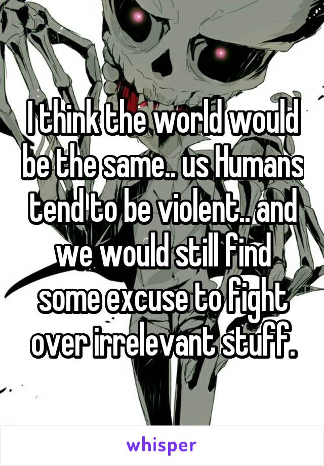 I think the world would be the same.. us Humans tend to be violent.. and we would still find some excuse to fight over irrelevant stuff.