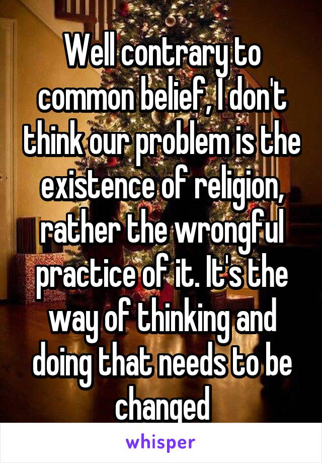 Well contrary to common belief, I don't think our problem is the existence of religion, rather the wrongful practice of it. It's the way of thinking and doing that needs to be changed