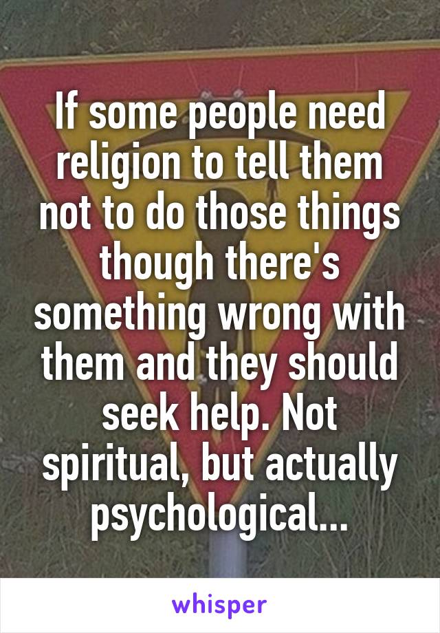 If some people need religion to tell them not to do those things though there's something wrong with them and they should seek help. Not spiritual, but actually psychological...