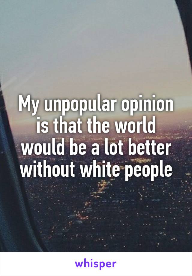 My unpopular opinion is that the world would be a lot better without white people