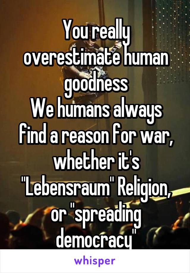 You really overestimate human goodness
We humans always find a reason for war, whether it's "Lebensraum" Religion, or "spreading democracy"