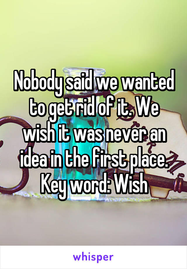 Nobody said we wanted to get rid of it. We wish it was never an idea in the first place. Key word: Wish