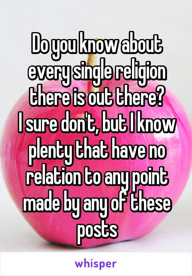 Do you know about every single religion there is out there?
I sure don't, but I know plenty that have no relation to any point made by any of these posts