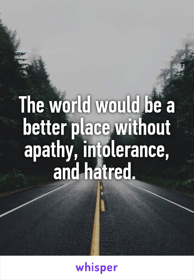 The world would be a better place without apathy, intolerance, and hatred. 