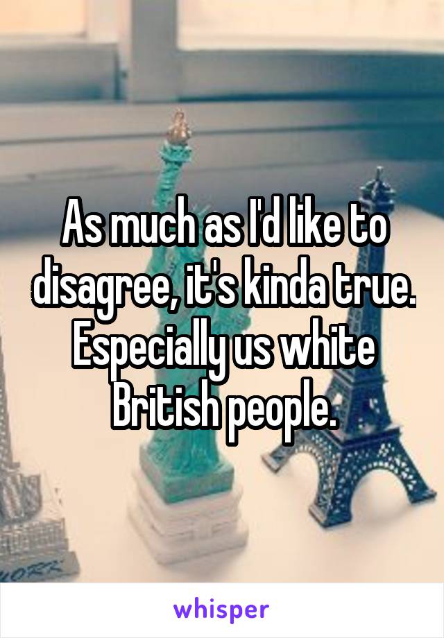 As much as I'd like to disagree, it's kinda true. Especially us white British people.