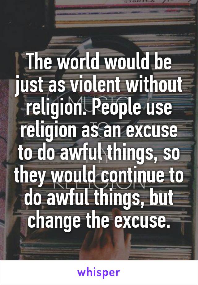 The world would be just as violent without religion. People use religion as an excuse to do awful things, so they would continue to do awful things, but change the excuse.