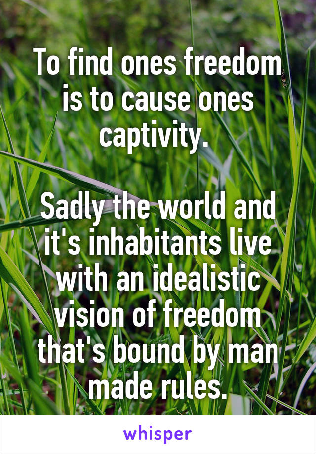 To find ones freedom is to cause ones captivity. 

Sadly the world and it's inhabitants live with an idealistic vision of freedom that's bound by man made rules.