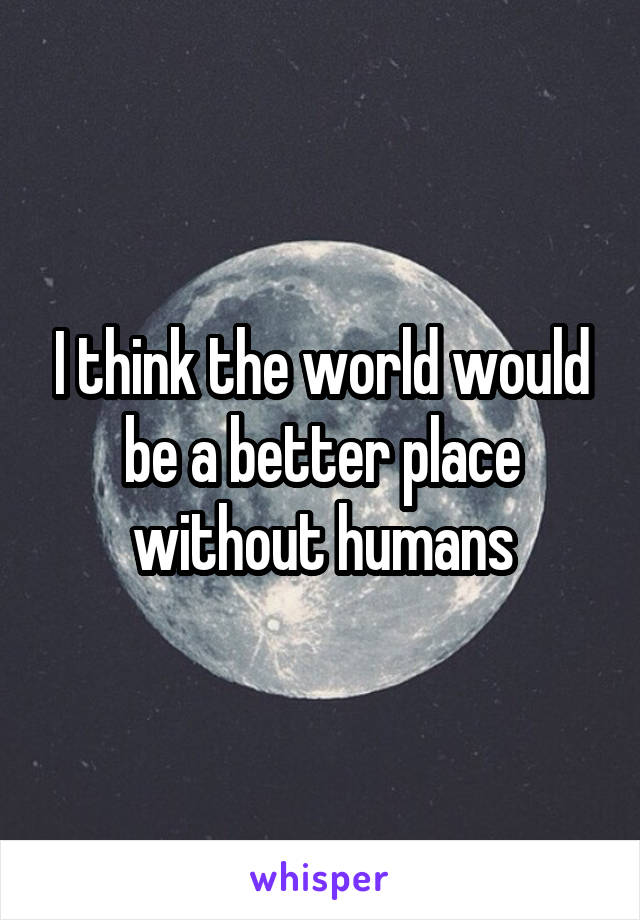 I think the world would be a better place without humans