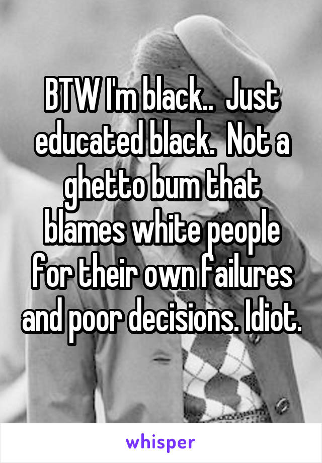 BTW I'm black..  Just educated black.  Not a ghetto bum that blames white people for their own failures and poor decisions. Idiot. 