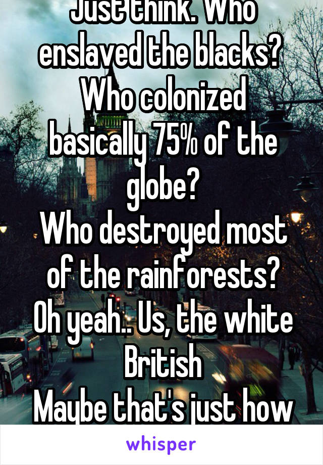 Just think. Who enslaved the blacks? 
Who colonized basically 75% of the globe?
Who destroyed most of the rainforests?
Oh yeah.. Us, the white British
Maybe that's just how I see it but still