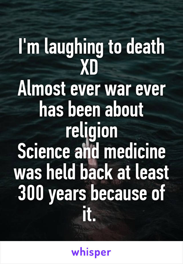 I'm laughing to death XD 
Almost ever war ever has been about religion
Science and medicine was held back at least 300 years because of it. 