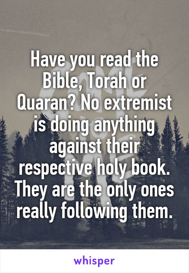 Have you read the Bible, Torah or Quaran? No extremist is doing anything against their respective holy book. They are the only ones really following them.