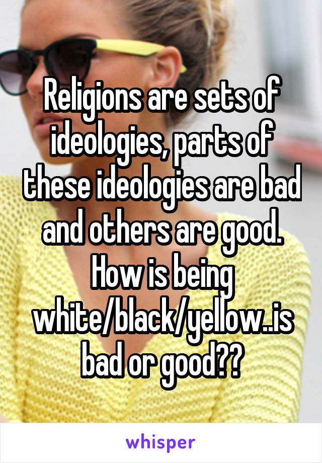 Religions are sets of ideologies, parts of these ideologies are bad and others are good. How is being white/black/yellow..is bad or good??