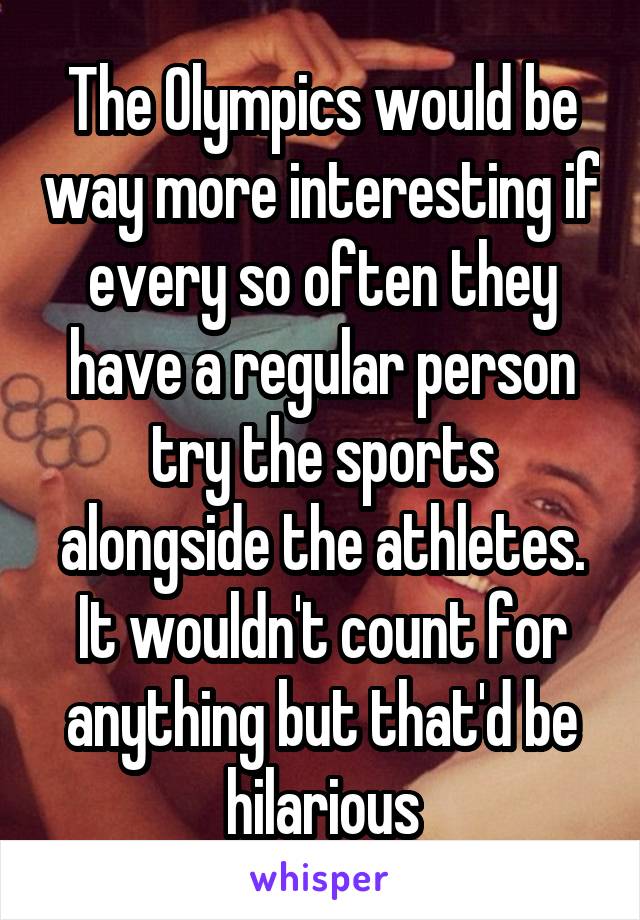 The Olympics would be way more interesting if every so often they have a regular person try the sports alongside the athletes. It wouldn't count for anything but that'd be hilarious