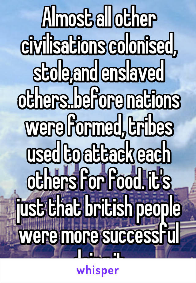 Almost all other civilisations colonised, stole,and enslaved others..before nations were formed, tribes used to attack each others for food. it's just that british people were more successful doing it