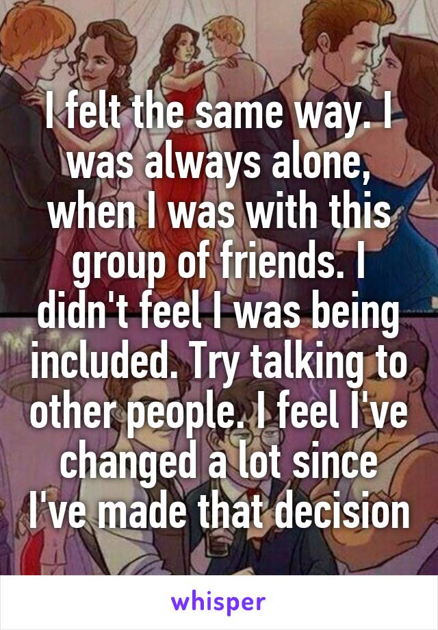 I felt the same way. I was always alone, when I was with this group of friends. I didn't feel I was being included. Try talking to other people. I feel I've changed a lot since I've made that decision