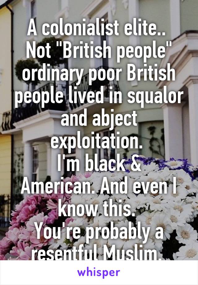 A colonialist elite..  Not "British people" ordinary poor British people lived in squalor and abject exploitation. 
I'm black & American. And even I know this. 
You're probably a resentful Muslim. 