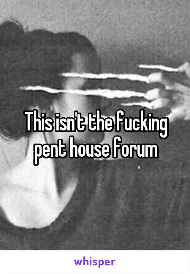 This isn't the fucking pent house forum