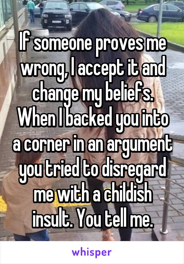 If someone proves me wrong, I accept it and change my beliefs. When I backed you into a corner in an argument you tried to disregard me with a childish insult. You tell me.