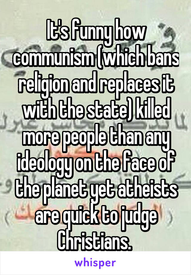 It's funny how communism (which bans religion and replaces it with the state) killed more people than any ideology on the face of the planet yet atheists are quick to judge Christians. 