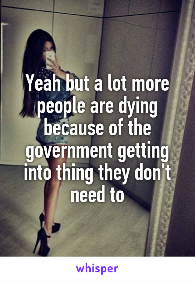 Yeah but a lot more people are dying because of the government getting into thing they don't need to