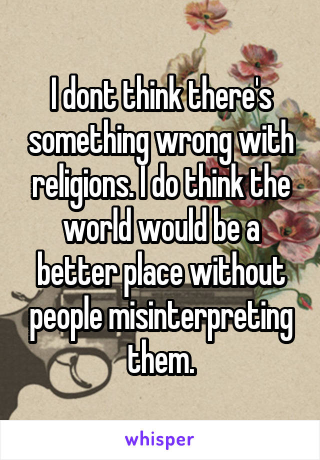 I dont think there's something wrong with religions. I do think the world would be a better place without people misinterpreting them.