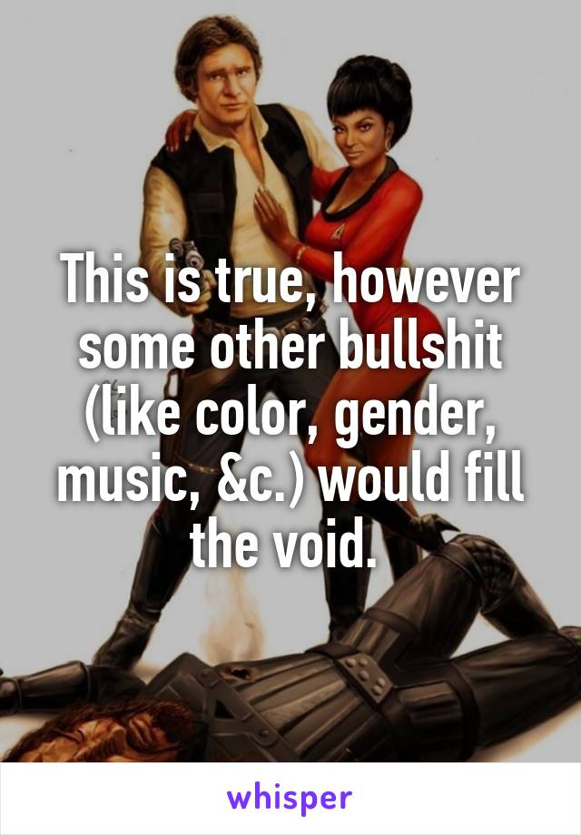 This is true, however some other bullshit (like color, gender, music, &c.) would fill the void. 