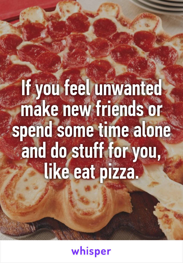 If you feel unwanted make new friends or spend some time alone and do stuff for you, like eat pizza.