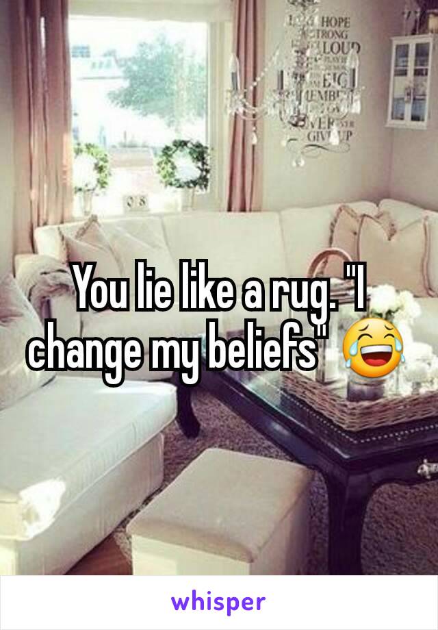 You lie like a rug. "I change my beliefs" 😂