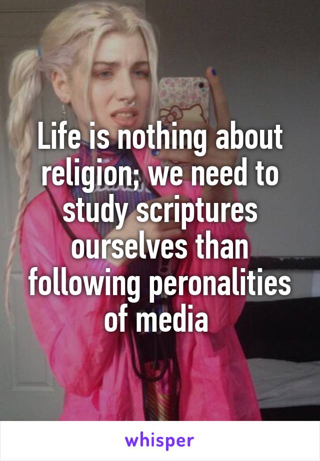 Life is nothing about religion; we need to study scriptures ourselves than following peronalities of media 