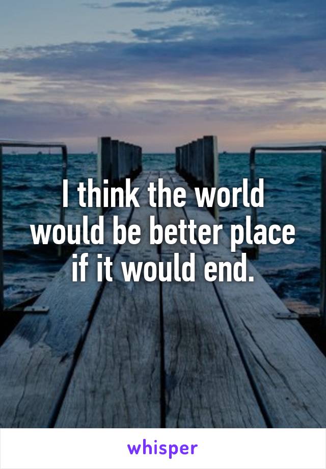 I think the world would be better place if it would end.