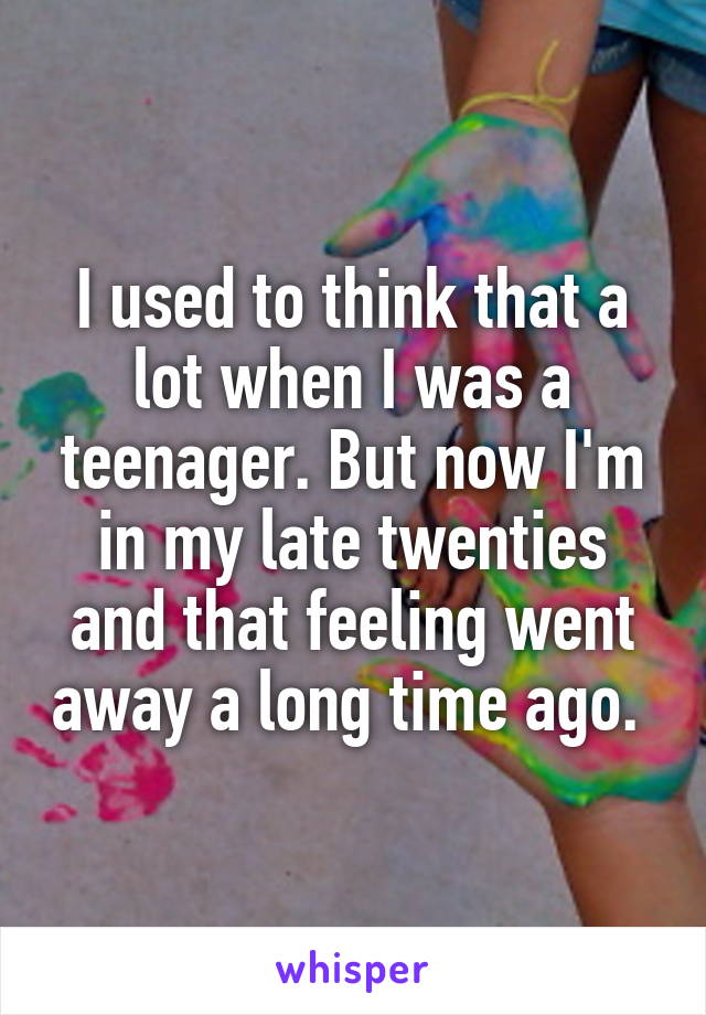 I used to think that a lot when I was a teenager. But now I'm in my late twenties and that feeling went away a long time ago. 