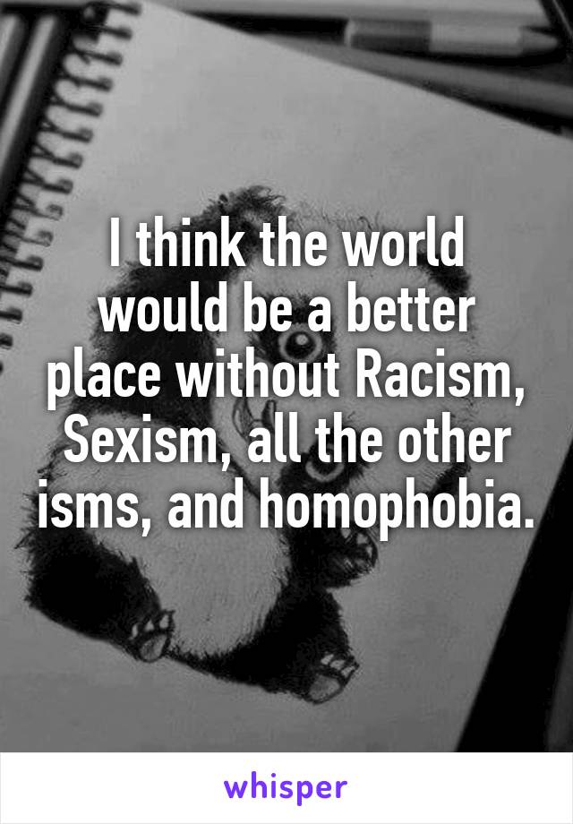 I think the world would be a better place without Racism, Sexism, all the other isms, and homophobia. 