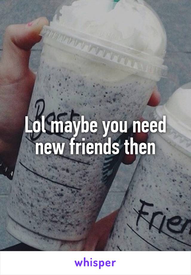 Lol maybe you need new friends then