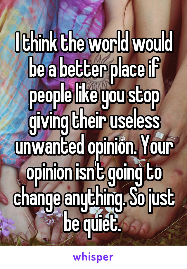 I think the world would be a better place if people like you stop giving their useless unwanted opinion. Your opinion isn't going to change anything. So just be quiet. 