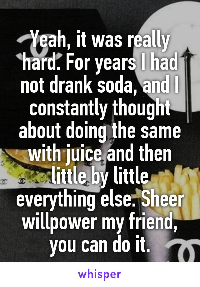 Yeah, it was really hard. For years I had not drank soda, and I constantly thought about doing the same with juice and then little by little everything else. Sheer willpower my friend, you can do it.