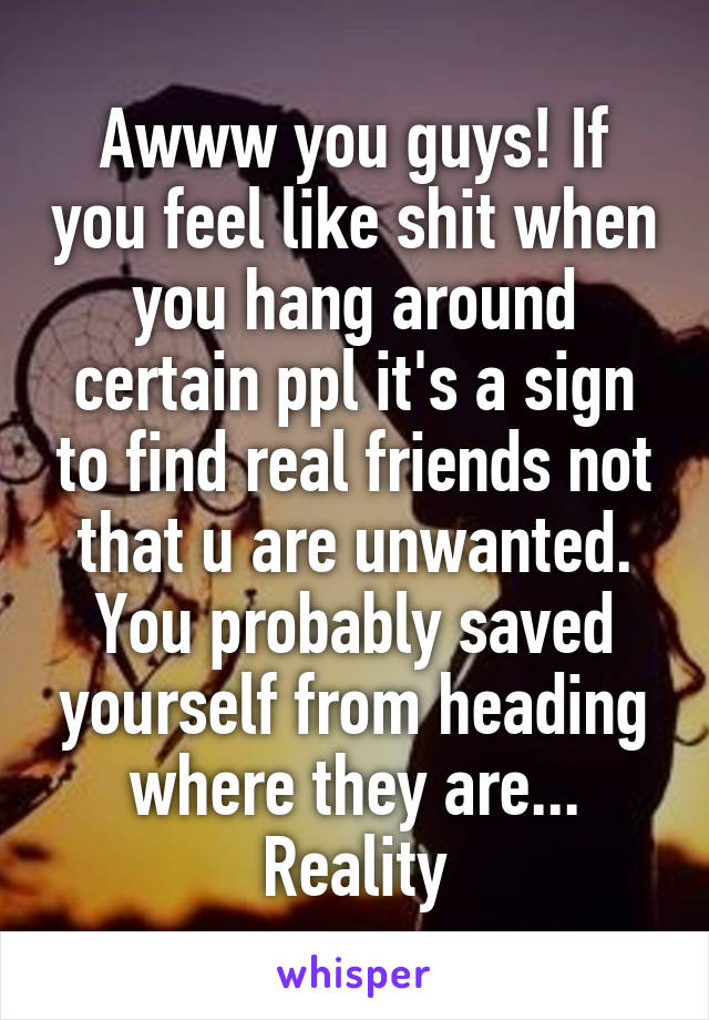 Awww you guys! If you feel like shit when you hang around certain ppl it's a sign to find real friends not that u are unwanted. You probably saved yourself from heading where they are... Reality