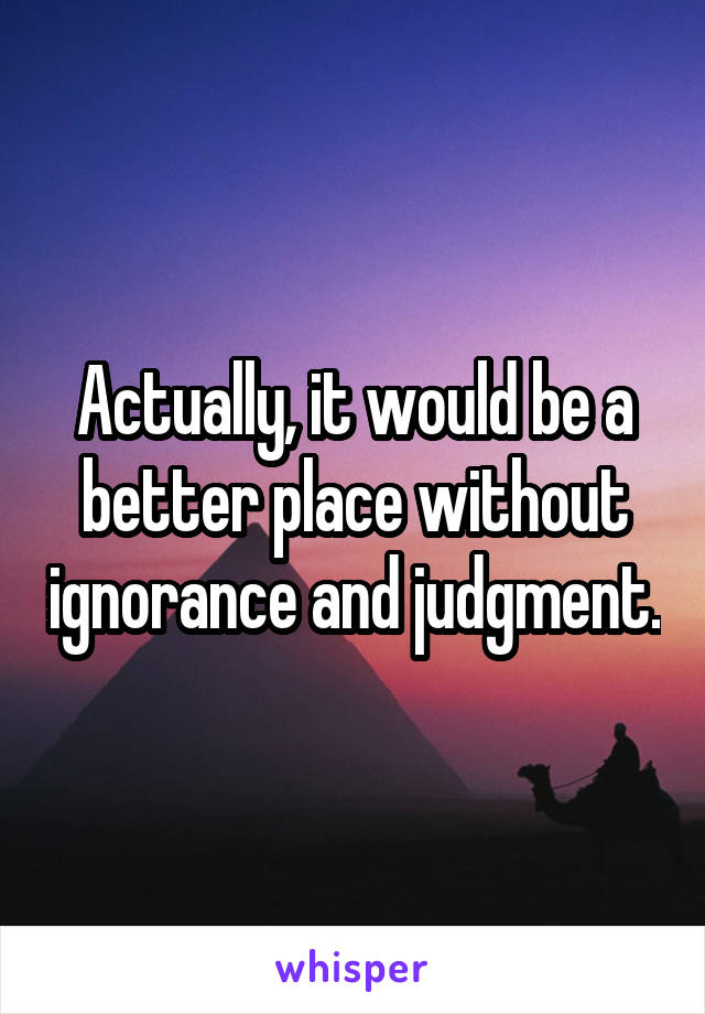 Actually, it would be a better place without ignorance and judgment.