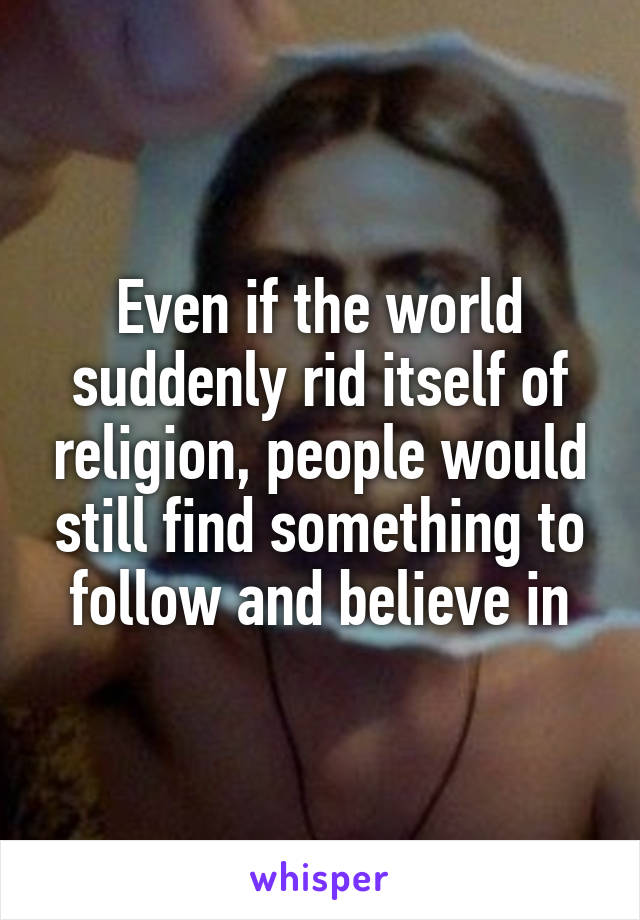 Even if the world suddenly rid itself of religion, people would still find something to follow and believe in