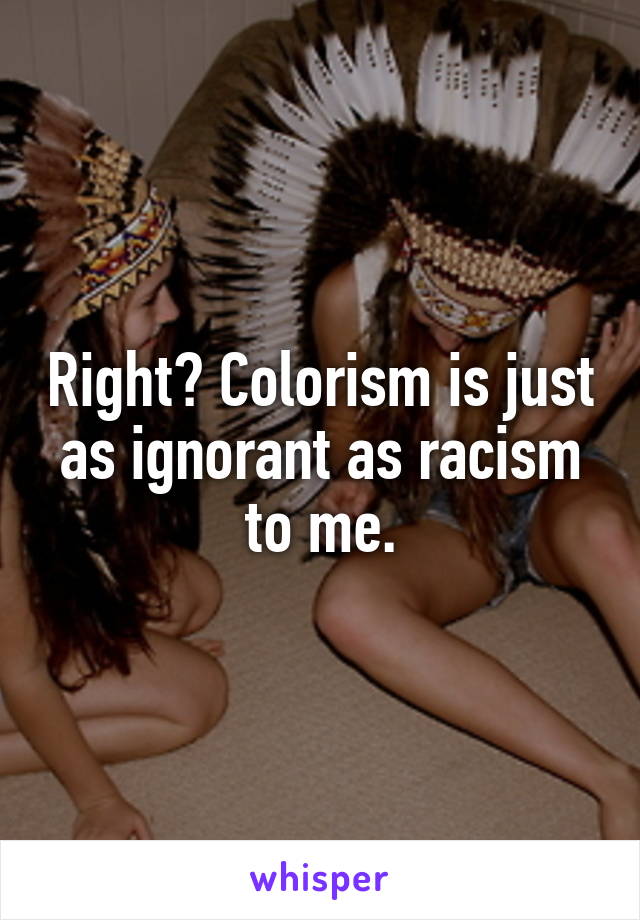Right? Colorism is just as ignorant as racism to me.