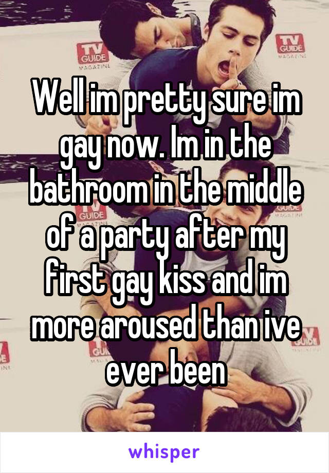 Well im pretty sure im gay now. Im in the bathroom in the middle of a party after my first gay kiss and im more aroused than ive ever been