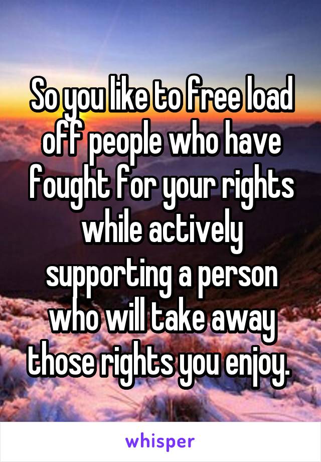 So you like to free load off people who have fought for your rights while actively supporting a person who will take away those rights you enjoy. 